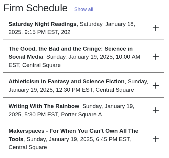 Firm Schedule
Saturday Night Readings, Saturday, January 18, 2025, 9:15 PM EST
The Good, the Bad and the Cringe: Science in Social Media, Sunday, January 19, 2025, 10:00 AM EST
Athleticism in Fantasy and Science Fiction, Sunday, January 19, 2025, 12:30 PM EST
Writing With The Rainbow Sunday, January 19, 2025, 5:30 PM EST
Makerspaces - For When You Can’t Own All The Tools, Sunday, January 19, 2025, 6:45 PM EST